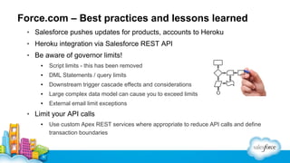 Force.com – Best practices and lessons learned
▪ Salesforce pushes updates for products, accounts to Heroku
▪ Heroku integration via Salesforce REST API
▪ Be aware of governor limits!
▪

Script limits - this has been removed

▪

DML Statements / query limits

▪

Downstream trigger cascade effects and considerations

▪

Large complex data model can cause you to exceed limits

▪

External email limit exceptions

▪ Limit your API calls
▪

Use custom Apex REST services where appropriate to reduce API calls and define
transaction boundaries

 