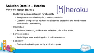 Solution Details – Heroku
Why we chose Heroku
▪ Customer facing application functionality
• Java gives us more flexibility for pure custom solution.
• Customer facing sites do not need full Salesforce capabilities and would be cost
prohibitive for user licensing.

▪ Integration
• Real-time processing on Heroku vs. scheduled jobs in Force.com.

▪ Service options
• Availability of more ready-to-go functionality via add-ons

▪ Scalability
• Start small and add dynos as the application grows

 