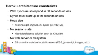 Heroku architecture constraints
▪ Web dynos must respond in 30 seconds or less
▪ Dynos must start up in 60 seconds or less
▪ Heap size
▪ 1x dynos get 512 MB, 2x dynos get 1024MB

▪ No session state
▪ Need persistence solution such as Cloudant

▪ No web server or filesystem
▪ S3 or similar solution for static assets (CSS, javascript, images, etc.)

 