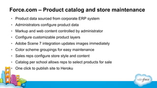 Force.com – Product catalog and store maintenance
▪ Product data sourced from corporate ERP system
▪ Administrators configure product data
▪ Markup and web content controlled by administrator
▪ Configure customizable product layers
▪ Adobe Scene 7 integration updates images immediately
▪ Color scheme groupings for easy maintenance
▪ Sales reps configure store style and content
▪ Catalog per school allows reps to select products for sale
▪ One click to publish site to Heroku

 