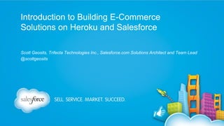 Introduction to Building E-Commerce
Solutions on Heroku and Salesforce
Scott Geosits, Trifecta Technologies Inc., Salesforce.com Solutions Architect and Team Lead
@scottgeosits

 