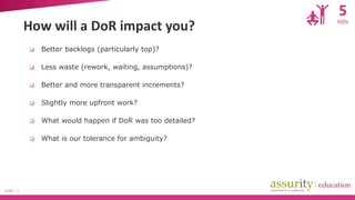 5

How will a DoR impact you?



Less waste (rework, waiting, assumptions)?



Better and more transparent increments?



Slightly more upfront work?



What would happen if DoR was too detailed?



SLIDE | 13

Better backlogs (particularly top)?

What is our tolerance for ambiguity?

MIN

 