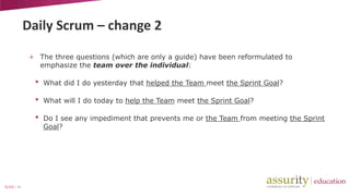 Daily Scrum – change 2
+ The three questions (which are only a guide) have been reformulated to
emphasize the team over the individual:

•
•

What will I do today to help the Team meet the Sprint Goal?

•

SLIDE | 18

What did I do yesterday that helped the Team meet the Sprint Goal?

Do I see any impediment that prevents me or the Team from meeting the Sprint
Goal?

 