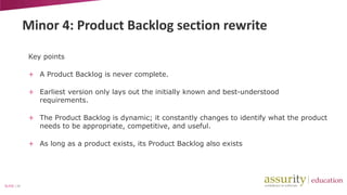 Minor 4: Product Backlog section rewrite
Key points
+ A Product Backlog is never complete.
+ Earliest version only lays out the initially known and best-understood
requirements.
+ The Product Backlog is dynamic; it constantly changes to identify what the product
needs to be appropriate, competitive, and useful.
+ As long as a product exists, its Product Backlog also exists

SLIDE | 24

 
