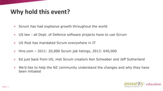 Why hold this event?
+ Scrum has had explosive growth throughout the world
+ US law - all Dept. of Defence software projects have to use Scrum
+ US Post has mandated Scrum everywhere in IT
+ Hire.com – 2011: 20,000 Scrum job listings, 2013: 640,000
+ Ed just back from US, met Scrum creators Ken Schwaber and Jeff Sutherland
+ We’d like to help the NZ community understand the changes and why they have
been initiated

SLIDE | 3

 