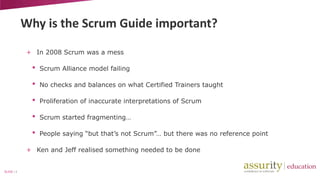 Why is the Scrum Guide important?
+ In 2008 Scrum was a mess

•

Scrum Alliance model failing

•

No checks and balances on what Certified Trainers taught

•

Proliferation of inaccurate interpretations of Scrum

•

Scrum started fragmenting…

•

People saying “but that’s not Scrum”… but there was no reference point

+ Ken and Jeff realised something needed to be done

SLIDE | 4

 