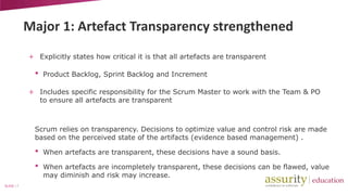 Major 1: Artefact Transparency strengthened
+ Explicitly states how critical it is that all artefacts are transparent

•

Product Backlog, Sprint Backlog and Increment

+ Includes specific responsibility for the Scrum Master to work with the Team & PO
to ensure all artefacts are transparent

Scrum relies on transparency. Decisions to optimize value and control risk are made
based on the perceived state of the artifacts (evidence based management) .

•
•
SLIDE | 7

When artefacts are transparent, these decisions have a sound basis.
When artefacts are incompletely transparent, these decisions can be flawed, value
may diminish and risk may increase.

 