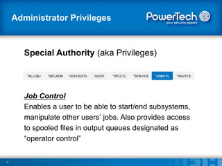 Administrator Privileges

Special Authority (aka Privileges)
*ALLOBJ

*SECADM

*IOSYSCFG

*AUDIT

*SPLCTL

*SERVICE

*JOBCTL

*SAVSYS

Job Control
Enables a user to be able to start/end subsystems,
manipulate other users’ jobs. Also provides access
to spooled files in output queues designated as
―operator control‖

51

 