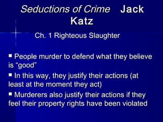 Seductions of CrimeSeductions of Crime JackJack
KatzKatz
Ch. 1 Righteous SlaughterCh. 1 Righteous Slaughter
 People murder to defend what they believePeople murder to defend what they believe
is “good”is “good”
 In this way, they justify their actions (atIn this way, they justify their actions (at
least at the moment they act)least at the moment they act)
 Murderers also justify their actions if theyMurderers also justify their actions if they
feel their property rights have been violatedfeel their property rights have been violated
 
