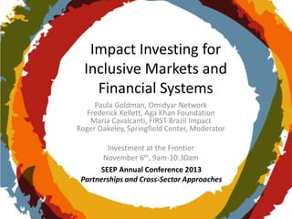 Impact Investing for
Inclusive Markets and
Financial Systems
Paula Goldman, Omidyar Network
Frederick Kellett, Aga Khan Foundation
Maria Cavalcanti, FIRST Brazil Impact
Roger Oakeley, Springfield Center, Moderator
Investment at the Frontier
November 6th, 9am-10:30am
SEEP Annual Conference 2013
Partnerships and Cross-Sector Approaches

 