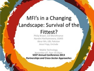 MFI’s in a Changing
Landscape: Survival of the
Fittest?
Philip Brown, Citi Microfinance
Nandini Harihareswara, USAID
Abrar Mir, UBL Pakistan
Jesse Fripp, Enclude
Mobile Technology
November 6th, 9am-10:30am

SEEP Annual Conference 2013
Partnerships and Cross-Sector Approaches

 