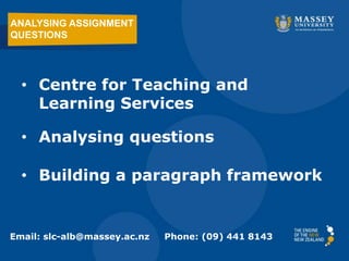 ANALYSING ASSIGNMENT
QUESTIONS




  • Centre for Teaching and
    Learning Services

  • Analysing questions

  • Building a paragraph framework


Email: slc-alb@massey.ac.nz   Phone: (09) 441 8143
 
