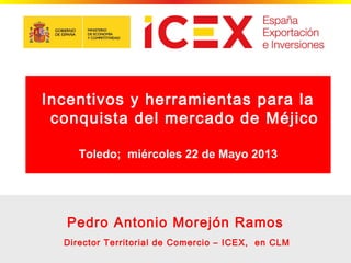 1
Pedro Antonio Morejón Ramos
Director Territorial de Comercio – ICEX, en CLM
Incentivos y herramientas para la
conquista del mercado de Méjico
Toledo; miércoles 22 de Mayo 2013
 