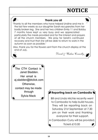 10
NOTICE
Reporting back on Cambodia
Bill and Linda Michie recently went
to Cambodia to help build houses.
They will be reporting back on
Saturday 21st September at 7.30
pm on their work and thanking
everyone for their support.
A Cambodian Curry will be provided.
Tickets £10.00
Thank you all
"Thanks to all the members who have helped Undine and me in
the last few weeks as our daughter Sarah recuperates from her
badly broken leg. She and her two children Emily 11 and Bobby
7 months have kept us very busy and we appreciated
particularly the meals provided and for the interest and prayers
of all the church members. We pray for Sarah's continued
recovery and trust that she will be able to return to work in the
autumn as soon as possible."
Also, thank you for the flowers sent from the church display at the
end of July.
David & Undine Connolly
The CTH Contact is
Janet Sladden.
Her email is
aj.sladden@btclick.com
Otherwise,
contact may be made
through
Sylvia Mack
 