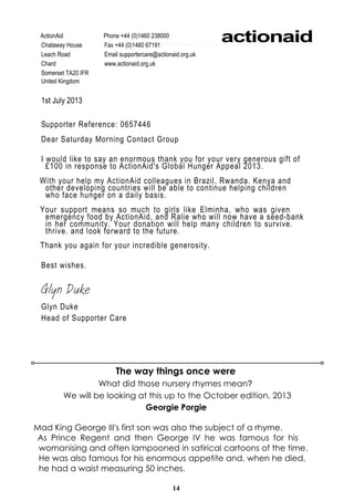 14
Georgie Porgie
Mad King George III's first son was also the subject of a rhyme.
As Prince Regent and then George IV he was famous for his
womanising and often lampooned in satirical cartoons of the time.
He was also famous for his enormous appetite and, when he died,
he had a waist measuring 50 inches.
The way things once were
What did those nursery rhymes mean?
We will be looking at this up to the October edition, 2013
ActionAid Phone +44 (0)1460 238000
Chataway House Fax +44 (0)1460 67191
Leach Road Email supportercare@actionaid.org.uk
Chard www.actionaid.org,uk
Somerset TA20 IFR
United Kingdom
1st July 2013
Supporter Reference: 0657446
Dear Saturday Morning Contact Group
I would like to say an enormous thank you for your very generous gift of
£100 in response to ActionAid's Global Hunger Appeal 2013.
With your help my ActionAid colleagues in Brazil, Rwanda. Kenya and
other developing countries will be able to continue helping children
who face hunger on a daily basis.
Your support means so much to girls like Elminha, who was given
emergency food by ActionAid, and Ralie who will now have a seed-bank
in her community. Your donation will help many children to survive.
thrive. and look forward to the future.
Thank you again for your incredible generosity.
Best wishes.
Glyn Duke
Glyn Duke
Head of Supporter Care
actionaid
 