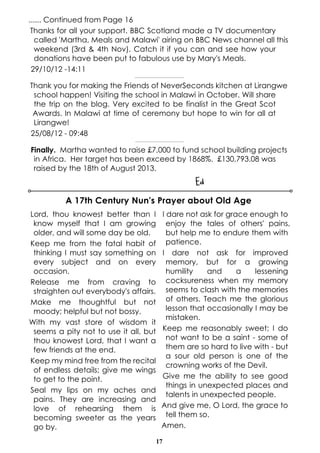 17
...... Continued from Page 16
Thanks for all your support. BBC Scotland made a TV documentary
called 'Martha, Meals and Malawi' airing on BBC News channel all this
weekend (3rd & 4th Nov). Catch it if you can and see how your
donations have been put to fabulous use by Mary's Meals.
29/10/12 -14:11
----------------------------------------------
Thank you for making the Friends of NeverSeconds kitchen at Lirangwe
school happen! Visiting the school in Malawi in October. Will share
the trip on the blog. Very excited to be finalist in the Great Scot
Awards. In Malawi at time of ceremony but hope to win for all at
Lirangwe!
25/08/12 - 09:48
---------------------------------------------
Finally. Martha wanted to raise £7,000 to fund school building projects
in Africa. Her target has been exceed by 1868%. £130,793.08 was
raised by the 18th of August 2013.
Ed
Lord, thou knowest better than I
know myself that I am growing
older, and will some day be old.
Keep me from the fatal habit of
thinking I must say something on
every subject and on every
occasion.
Release me from craving to
straighten out everybody's affairs.
Make me thoughtful but not
moody; helpful but not bossy.
With my vast store of wisdom it
seems a pity not to use it all, but
thou knowest Lord, that I want a
few friends at the end.
Keep my mind free from the recital
of endless details; give me wings
to get to the point.
Seal my lips on my aches and
pains. They are increasing and
love of rehearsing them is
becoming sweeter as the years
go by.
I dare not ask for grace enough to
enjoy the tales of others' pains,
but help me to endure them with
patience.
I dare not ask for improved
memory, but for a growing
humility and a lessening
cocksureness when my memory
seems to clash with the memories
of others. Teach me the glorious
lesson that occasionally I may be
mistaken.
Keep me reasonably sweet; I do
not want to be a saint - some of
them are so hard to live with - but
a sour old person is one of the
crowning works of the Devil.
Give me the ability to see good
things in unexpected places and
talents in unexpected people.
And give me, O Lord, the grace to
tell them so.
Amen.
A 17th Century Nun's Prayer about Old Age
 