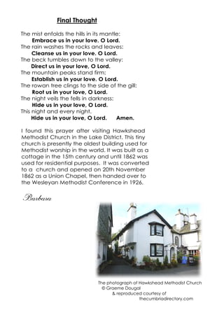 Final Thought
The mist enfolds the hills in its mantle:
Embrace us in your love. O Lord.
The rain washes the rocks and leaves:
Cleanse us in your love. O Lord.
The beck tumbles down to the valley:
Direct us in your love, O Lord.
The mountain peaks stand firm:
Establish us in your love. O Lord.
The rowan tree clings to the side of the gill:
Root us in your love, O Lord.
The night veils the fells in darkness:
Hide us in your love, O Lord.
This night and every night.
Hide us in your love, O Lord. Amen.
I found this prayer after visiting Hawkshead
Methodist Church in the Lake District. This tiny
church is presently the oldest building used for
Methodist worship in the world. It was built as a
cottage in the 15th century and until 1862 was
used for residential purposes. It was converted
to a church and opened on 20th November
1862 as a Union Chapel, then handed over to
the Wesleyan Methodist Conference in 1926.
Barbara
The photograph of Hawkshead Methodist Church
© Graeme Dougal
& reproduced courtesy of
thecumbriadirectory.com
 