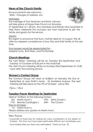 3
News of the Church Family
Announcements are welcome :-
BMD - Changes of address, etc.
Marriages
The marriage of Tom Strachan and Kirsty Johnson
will take place at Hayes Free Church on Saturday,
21 September at 1.30 pm. Any members and friends who would like to
help them celebrate this occasion are most welcome to join the
family and guests for the service.
Deaths
We regret to announce that Sue’s mother died on 16 August. We all
offer our deepest condolences to Sue, Roy and their family at this sad
time.
Your prayers would be appreciated for: -
Marjorie Curry, Ruth Rees, and Pat Rumble.
Church Meetings
The next Elders’ meetings will be on Tuesday 3rd September and
Tuesday 1st October at 8.00 pm in the small hall.
The next Church meeting will be on Sunday 22nd September at 12.00
noon after the morning service.
Women's Contact Group
The Contact Group will meet at 8.00pm on Monday the 2nd of
September at Joan Smith’s home - 18, Hurstdene Avenue. The next
meeting will take place on the 7th of October - venue TBA.
Sylvia Mack
Tuesday Prayer Meetings for September
Held at 10.00am at the following homes:-
3rd Martin Nunn’s. 10th Betty Coster’s.
17th Brenda Cordingley’s. 24th The Church
Then in October: -
1st Martin Nunn’s.
Please address any queries to Martin Nunn.
Editor’s Footnote,
I would like to thank Sue for making her many contributions to this edition of
Catalyst. This time must have been particularly difficult, but nevertheless you
have looked after your flock very well indeed. Thank you Sue. ☺
 