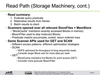 Deep Dive content by Hortonworks, Inc. is licensed under a
Creative Commons Attribution-ShareAlike 3.0 Unported License.
Read Path (Storage Machinery, cont.)
• Read summary:
1.  Evaluate query predicate
2.  Materialize results from Stores
3.  Batch results to client
• Scanners opened over all relevant StoreFiles + MemStore
– “BlockCache” maintains recently accessed Blocks in memory
– BloomFilter used to skip irrelevant Blocks
– Predicate matchs accumulate, sorted, return ordered rows
• Same Scanner APIs used for GET and SCAN
– Different access patterns, different optimization strategies
– SCAN:
– HDFS optimized for throughput of long sequential reads
– Consider larger Block size for more data per seek
– GET:
– BlockCache maintains hot Blocks for point access (GET)
– Consider more granular BloomFilter
Page 25
 