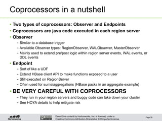 Deep Dive content by Hortonworks, Inc. is licensed under a
Creative Commons Attribution-ShareAlike 3.0 Unported License.
Coprocessors in a nutshell
•  Two types of coprocessors: Observer and Endpoints
•  Coprocessors are java code executed in each region server
•  Observer
–  Similar to a database trigger
–  Available Observer types: RegionObserver, WALObserver, MasterObserver
–  Mainly used to extend pre/post logic within region server events, WAL events, or
DDL events
•  Endpoint
–  Sort of like a UDF
–  Extend HBase client API to make functions exposed to a user
–  Still executed on RegionServer
–  Often used for sums/aggregations (HBase packs in an aggregate example)
• BE VERY CAREFUL WITH COPROCESSORS
–  They run in your region servers and buggy code can take down your cluster
–  See HOYA details to help mitigate risk
Page 35
 