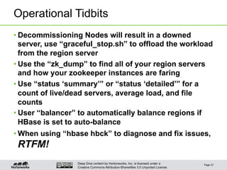 Deep Dive content by Hortonworks, Inc. is licensed under a
Creative Commons Attribution-ShareAlike 3.0 Unported License.
Operational Tidbits
• Decommissioning Nodes will result in a downed
server, use “graceful_stop.sh” to offload the workload
from the region server
• Use the “zk_dump” to find all of your region servers
and how your zookeeper instances are faring
• Use “status ‘summary’” or “status ‘detailed’” for a
count of live/dead servers, average load, and file
counts
• User “balancer” to automatically balance regions if
HBase is set to auto-balance
• When using “hbase hbck” to diagnose and fix issues,
RTFM!
Page 37
 