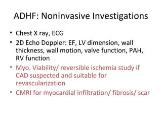 ADHF: Noninvasive Investigations
• Chest X ray, ECG
• 2D Echo Doppler: EF, LV dimension, wall
thickness, wall motion, valve function, PAH,
RV function
• Myo. Viability/ reversible ischemia study if
CAD suspected and suitable for
revascularization
• CMRI for myocardial infiltration/ fibrosis/ scar
 