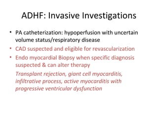 ADHF: Invasive Investigations
• PA catheterization: hypoperfusion with uncertain
volume status/respiratory disease
• CAD suspected and eligible for revascularization
• Endo myocardial Biopsy when specific diagnosis
suspected & can alter therapy
Transplant rejection, giant cell myocarditis,
infiltrative process, active myocarditis with
progressive ventricular dysfunction
 