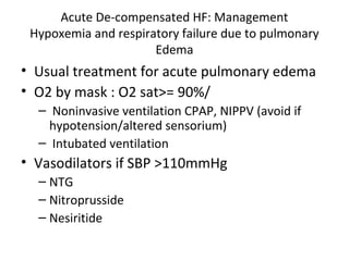 Acute De-compensated HF: Management
Hypoxemia and respiratory failure due to pulmonary
Edema
• Usual treatment for acute pulmonary edema
• O2 by mask : O2 sat>= 90%/
– Noninvasive ventilation CPAP, NIPPV (avoid if
hypotension/altered sensorium)
– Intubated ventilation
• Vasodilators if SBP >110mmHg
– NTG
– Nitroprusside
– Nesiritide
 