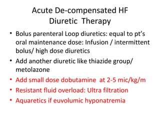 Acute De-compensated HF
Diuretic Therapy
• Bolus parenteral Loop diuretics: equal to pt’s
oral maintenance dose: Infusion / intermittent
bolus/ high dose diuretics
• Add another diuretic like thiazide group/
metolazone
• Add small dose dobutamine at 2-5 mic/kg/m
• Resistant fluid overload: Ultra filtration
• Aquaretics if euvolumic hyponatremia
 