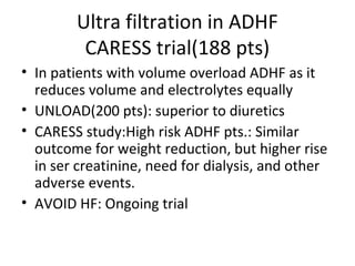 Ultra filtration in ADHF
CARESS trial(188 pts)
• In patients with volume overload ADHF as it
reduces volume and electrolytes equally
• UNLOAD(200 pts): superior to diuretics
• CARESS study:High risk ADHF pts.: Similar
outcome for weight reduction, but higher rise
in ser creatinine, need for dialysis, and other
adverse events.
• AVOID HF: Ongoing trial
 