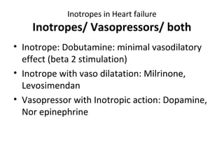Inotropes in Heart failure
Inotropes/ Vasopressors/ both
• Inotrope: Dobutamine: minimal vasodilatory
effect (beta 2 stimulation)
• Inotrope with vaso dilatation: Milrinone,
Levosimendan
• Vasopressor with Inotropic action: Dopamine,
Nor epinephrine
 