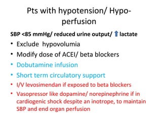 Pts with hypotension/ Hypo-
perfusion
SBP <85 mmHg/ reduced urine output/ lactate
• Exclude hypovolumia
• Modify dose of ACEI/ beta blockers
• Dobutamine infusion
• Short term circulatory support
• I/V levosimendan if exposed to beta blockers
• Vasopressor like dopamine/ norepinephrine if in
cardiogenic shock despite an inotrope, to maintain
SBP and end organ perfusion
 