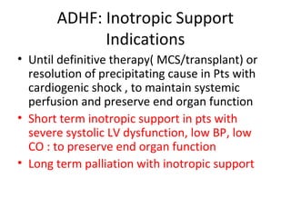 ADHF: Inotropic Support
Indications
• Until definitive therapy( MCS/transplant) or
resolution of precipitating cause in Pts with
cardiogenic shock , to maintain systemic
perfusion and preserve end organ function
• Short term inotropic support in pts with
severe systolic LV dysfunction, low BP, low
CO : to preserve end organ function
• Long term palliation with inotropic support
 