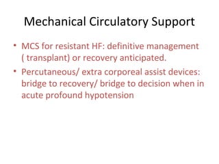 Mechanical Circulatory Support
• MCS for resistant HF: definitive management
( transplant) or recovery anticipated.
• Percutaneous/ extra corporeal assist devices:
bridge to recovery/ bridge to decision when in
acute profound hypotension
 