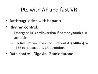 Pts with AF and fast VR
• Anticoagulation with heparin
• Rhythm control:
– Emergent DC cardioversion if hemodynamically
unstable
-- Elective DC cardioversion if recent AF(<48hrs) or
TEE echo excludes LA thrombus
• Rate control: Digoxin, ? amiodarone
 