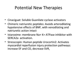 Potential New Therapies
• Cinaciguat: Soluble Guanilate cyclase activators
• Chimeric natriuretic peptides: Avoids arterodilating
hypotensive effects of BNP, with venodilating and
natriuretic action intact
• Istaroxime: membrane Na+ K+ ATPase inhibitor with
SERCA2a activation.
• Stresscopin: Human peptide Urocortin2: Activates
myocardial reperfusion injury protection pathways:
increase EF and CO, decrease SVR,
 
