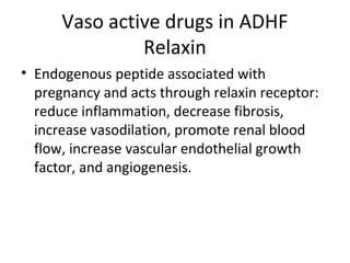 Vaso active drugs in ADHF
Relaxin
• Endogenous peptide associated with
pregnancy and acts through relaxin receptor:
reduce inflammation, decrease fibrosis,
increase vasodilation, promote renal blood
flow, increase vascular endothelial growth
factor, and angiogenesis.
 
