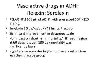 Vaso active drugs in ADHF
Relaxin: Serelaxin
• RELAX HF:1161 pt. of ADHF with preserved SBP >115
mmHg.
• Serelaxin 30 ug/kg/day x48 hrs vs Placebo
• Significant improvement in dyspnoea scale
• No impact on short term mortality/ HF readmission
at 60 days, though 180 day mortality was
significantly lower.
• Hypotensive episodes higher but renal dysfunction
less than placebe group
 