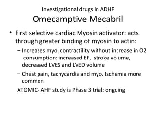 Investigational drugs in ADHF
Omecamptive Mecabril
• First selective cardiac Myosin activator: acts
through greater binding of myosin to actin:
– Increases myo. contractility without increase in O2
consumption: increased EF, stroke volume,
decreased LVES and LVED volume
– Chest pain, tachycardia and myo. Ischemia more
common
ATOMIC- AHF study is Phase 3 trial: ongoing
 