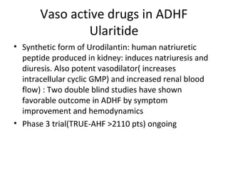 Vaso active drugs in ADHF
Ularitide
• Synthetic form of Urodilantin: human natriuretic
peptide produced in kidney: induces natriuresis and
diuresis. Also potent vasodilator( increases
intracellular cyclic GMP) and increased renal blood
flow) : Two double blind studies have shown
favorable outcome in ADHF by symptom
improvement and hemodynamics
• Phase 3 trial(TRUE-AHF >2110 pts) ongoing
 