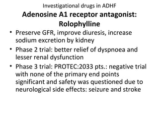 Investigational drugs in ADHF
Adenosine A1 receptor antagonist:
Rolophylline
• Preserve GFR, improve diuresis, increase
sodium excretion by kidney
• Phase 2 trial: better relief of dyspnoea and
lesser renal dysfunction
• Phase 3 trial: PROTEC:2033 pts.: negative trial
with none of the primary end points
significant and safety was questioned due to
neurological side effects: seizure and stroke
 