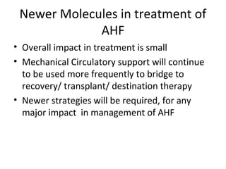 Newer Molecules in treatment of
AHF
• Overall impact in treatment is small
• Mechanical Circulatory support will continue
to be used more frequently to bridge to
recovery/ transplant/ destination therapy
• Newer strategies will be required, for any
major impact in management of AHF
 