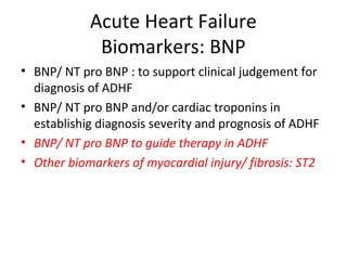 Acute Heart Failure
Biomarkers: BNP
• BNP/ NT pro BNP : to support clinical judgement for
diagnosis of ADHF
• BNP/ NT pro BNP and/or cardiac troponins in
establishig diagnosis severity and prognosis of ADHF
• BNP/ NT pro BNP to guide therapy in ADHF
• Other biomarkers of myocardial injury/ fibrosis: ST2
 