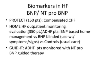 Biomarkers in HF
BNP/ NT pro BNP
• PROTECT (150 pts): Compensated CHF
• HOME HF outpatient monitoring
evaluation(350 pt.)ADHF pts: BNP based home
management vs BNP blinded (use wt/
symptoms/signs) vs Controls (usual care)
• GUID-IT: ADHF pts monitored with NT pro
BNP guided therapy
 