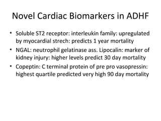 Novel Cardiac Biomarkers in ADHF
• Soluble ST2 receptor: interleukin family: upregulated
by myocardial strech: predicts 1 year mortality
• NGAL: neutrophil gelatinase ass. Lipocalin: marker of
kidney injury: higher levels predict 30 day mortality
• Copeptin: C terminal protein of pre pro vasopressin:
highest quartile predicted very high 90 day mortality
 