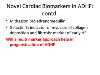 Novel Cardiac Biomarkers in ADHF:
contd.
• Midregion pro adrenomedullin
• Galactin 3: indicator of myocardial collagen
deposition and fibrosis: marker of early HF
Will a multi marker approach help in
prognostication of ADHF
 