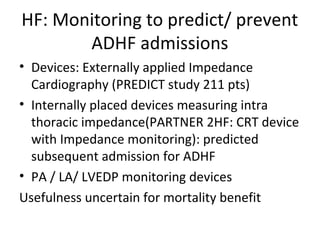 HF: Monitoring to predict/ prevent
ADHF admissions
• Devices: Externally applied Impedance
Cardiography (PREDICT study 211 pts)
• Internally placed devices measuring intra
thoracic impedance(PARTNER 2HF: CRT device
with Impedance monitoring): predicted
subsequent admission for ADHF
• PA / LA/ LVEDP monitoring devices
Usefulness uncertain for mortality benefit
 