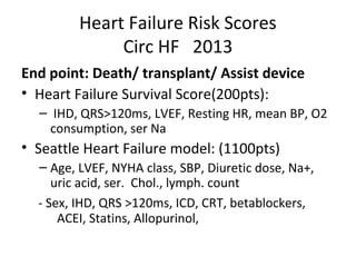 Heart Failure Risk Scores
Circ HF 2013
End point: Death/ transplant/ Assist device
• Heart Failure Survival Score(200pts):
– IHD, QRS>120ms, LVEF, Resting HR, mean BP, O2
consumption, ser Na
• Seattle Heart Failure model: (1100pts)
– Age, LVEF, NYHA class, SBP, Diuretic dose, Na+,
uric acid, ser. Chol., lymph. count
- Sex, IHD, QRS >120ms, ICD, CRT, betablockers,
ACEI, Statins, Allopurinol,
 
