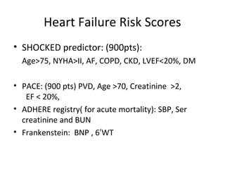 Heart Failure Risk Scores
• SHOCKED predictor: (900pts):
Age>75, NYHA>II, AF, COPD, CKD, LVEF<20%, DM
• PACE: (900 pts) PVD, Age >70, Creatinine >2,
EF < 20%,
• ADHERE registry( for acute mortality): SBP, Ser
creatinine and BUN
• Frankenstein: BNP , 6 WT′
 