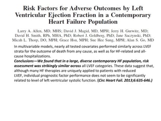 In multivariable models, nearly all tested covariates performed similarly across LVEF
strata for the outcome of death from any cause, as well as for HF-related and all-
cause hospitalizations.
Conclusions—We found that in a large, diverse contemporary HF population, risk
assessment was strikingly similar across all LVEF categories. These data suggest that,
although many HF therapies are uniquely applied to patients with reduced
LVEF, individual prognostic factor performance does not seem to be significantly
related to level of left ventricular systolic function. (Circ Heart Fail. 2013;6:635-646.)
 